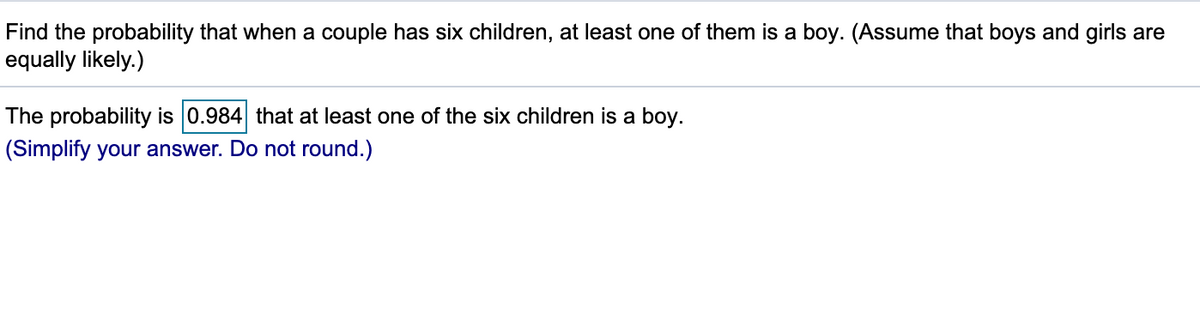 Find the probability that when a couple has six children, at least one of them is a boy. (Assume that boys and girls are
equally likely.)
The probability is 0.984 that at least one of the six children is a boy.
(Simplify your answer. Do not round.)
