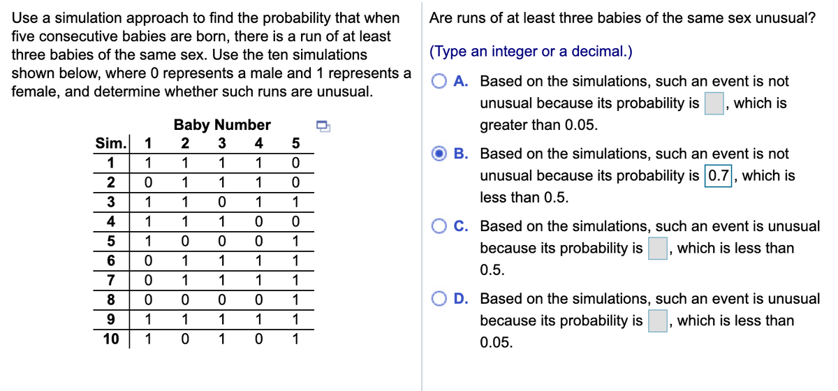 Use a simulation approach to find the probability that when
five consecutive babies are born, there is a run of at least
Are runs of at least three babies of the same sex unusual?
three babies of the same sex. Use the ten simulations
(Type an integer or a decimal.)
shown below, where 0 represents a male and 1 represents a
female, and determine whether such runs are unusual.
A. Based on the simulations, such an event is not
unusual because its probability is
which is
Baby Number
greater than 0.05.
Sim.
1
4
B. Based on the simulations, such an event is not
1
1
1
1
1
unusual because its probability is 0.7, which is
2
1
1
1
3
1
1
1
1
less than 0.5.
4
1
1
1
C. Based on the simulations, such an event is unusual
5
1
1
because its probability is
which is less than
1
1
1
1
0.5.
7
1
1
1
1
8
1
D. Based on the simulations, such an event is unusual
9
1
1
1
1
1
because its probability is
which is less than
10
1
1
1
0.05.
lo
