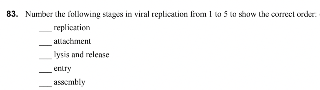 83. Number the following stages in viral replication from 1 to 5 to show the correct order:
replication
attachment
lysis and release
entry
assembly

