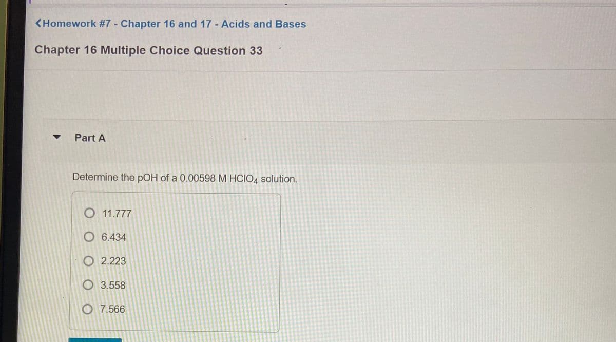 <Homework #7 Chapter 16 and 17 Acids and Bases
Chapter 16 Multiple Choice Question 33
Part A
Determine the pOH of a 0.00598 M HCIO, solution.
O 11.777
O 6.434
O 2.223
O 3.558
O 7.566
