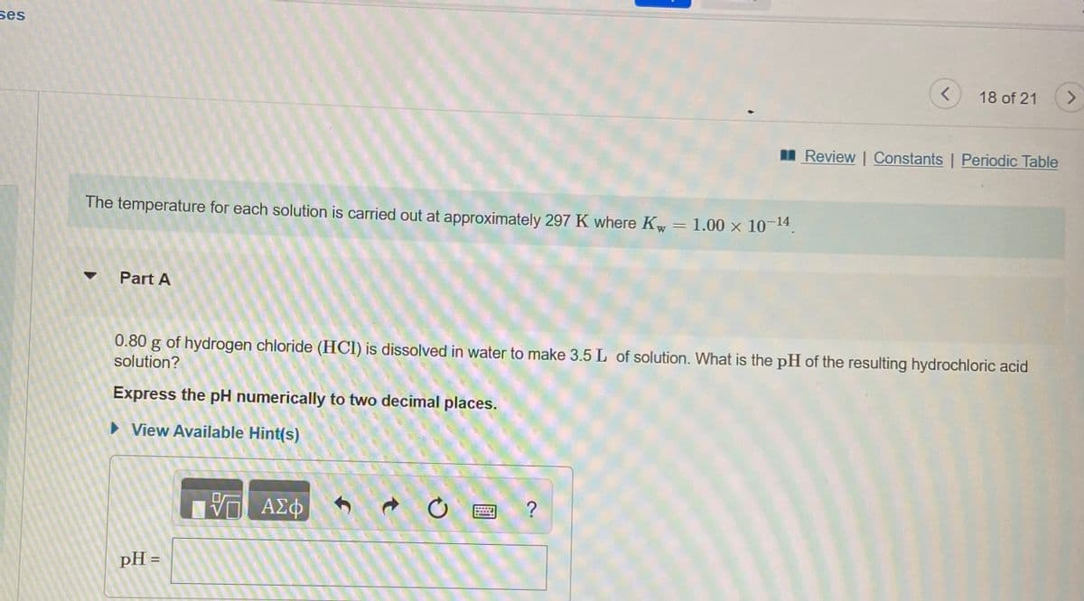 ses
18 of 21
<>
I Review | Constants | Periodic Table
The temperature for each solution is carried out at approximately 297 K where Kw = 1.00 x 10-14.
Part A
0.80 g of hydrogen chloride (HCI) is dissolved in water to make 3.5 L of solution. What is the pH of the resulting hydrochloric acid
solution?
Express the pH numerically to two decimal places.
> View Available Hint(s)
ΑΣφ
pH =

