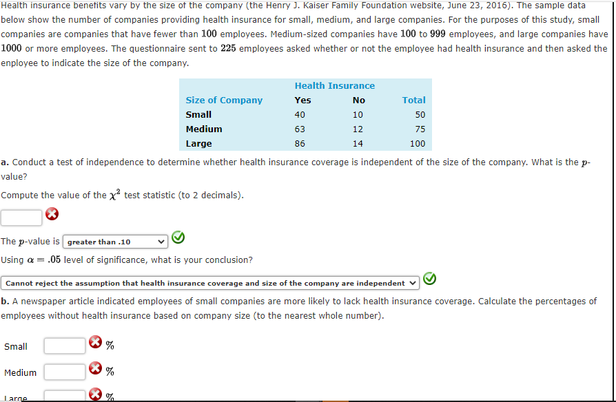 Health insurance benetits vary by the size of the company (the Henry J. Kaiser Family Foundation website, June 23, 2016). The sample data
below show the number of companies providing health insurance for small, medium, and large companies. For the purposes of this study, small
companies are companies that have fewer than 100 employees. Medium-sized companies have 100 to 999 employees, and large companies have
1000 or more employees. The questionnaire sent to 225 employees asked whether or not the employee had health insurance and then asked the
enployee to indicate the size of the company.
Health Insurance
Size of Company
Yes
No
Total
Small
40
10
50
Medium
63
12
75
Large
86
14
100
a. Conduct a test of independence to determine whether health insurance coverage is independent of the size of the company. What is the p-
value?
Compute the value of the x? test statistic (to 2 decimals).
The p-value is greater than .10
Using a = .05 level of significance, what is your conclusion?
Cannot reject the assumption that health insurance coverage and size of the company are independent
b. A newspaper article indicated employees of small companies are more likely to lack health insurance coverage. Calculate the percentages of
employees without health insurance based on company size (to the nearest whole number).
Small
Medium
%
Large
