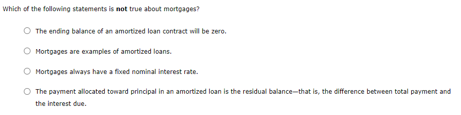 Which of the following statements is not true about mortgages?
The ending balance of an amortized loan contract will be zero.
Mortgages are examples of amortized loans.
Mortgages always have a fixed nominal interest rate.
The payment allocated toward principal in an amortized loan is the residual balance-that is, the difference between total payment and
the interest due.
