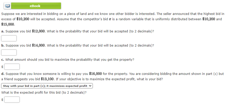 еВook
Suppose we are interested in bidding on a piece of land and we know one other bidder is interested. The seller announced that the highest bid in
excess of $10,200 will be accepted. Assume that the competitor's bid x is a random variable that is uniformly distributed between $10,200 and
$15,000.
a. Suppose you bid $12,000. What is the probability that your bid will be accepted (to 2 decimals)?
b. Suppose you bid $14,000. What is the probability that your bid will be accepted (to 2 decimals)?
c. What amount should you bid to maximize the probability that you get the property?
d. Suppose that you know someone is willing to pay you $16,000 for the property. You are considering bidding the amount shown in part (c) but
a friend suggests you bid $13,100. If your objective is to maximize the expected profit, what is your bid?
Stay with your bid in part (c); it maximizes expected profit
What is the expected profit for this bid (to 2 decimals)?

