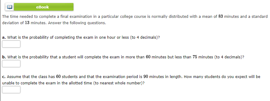 еВook
The time needed to complete a final examination in a particular college course is normally distributed with a mean of 83 minutes and a standard
deviation of 13 minutes. Answer the following questions.
a. What is the probability of completing the exam in one hour or less (to 4 decimals)?
b. What is the probability that a student will complete the exam in more than 60 minutes but less than 75 minutes (to 4 decimals)?
C. Assume that the class has 60 students and that the examination period is 90 minutes in length. How many students do you expect will be
unable to complete the exam in the allotted time (to nearest whole number)?
