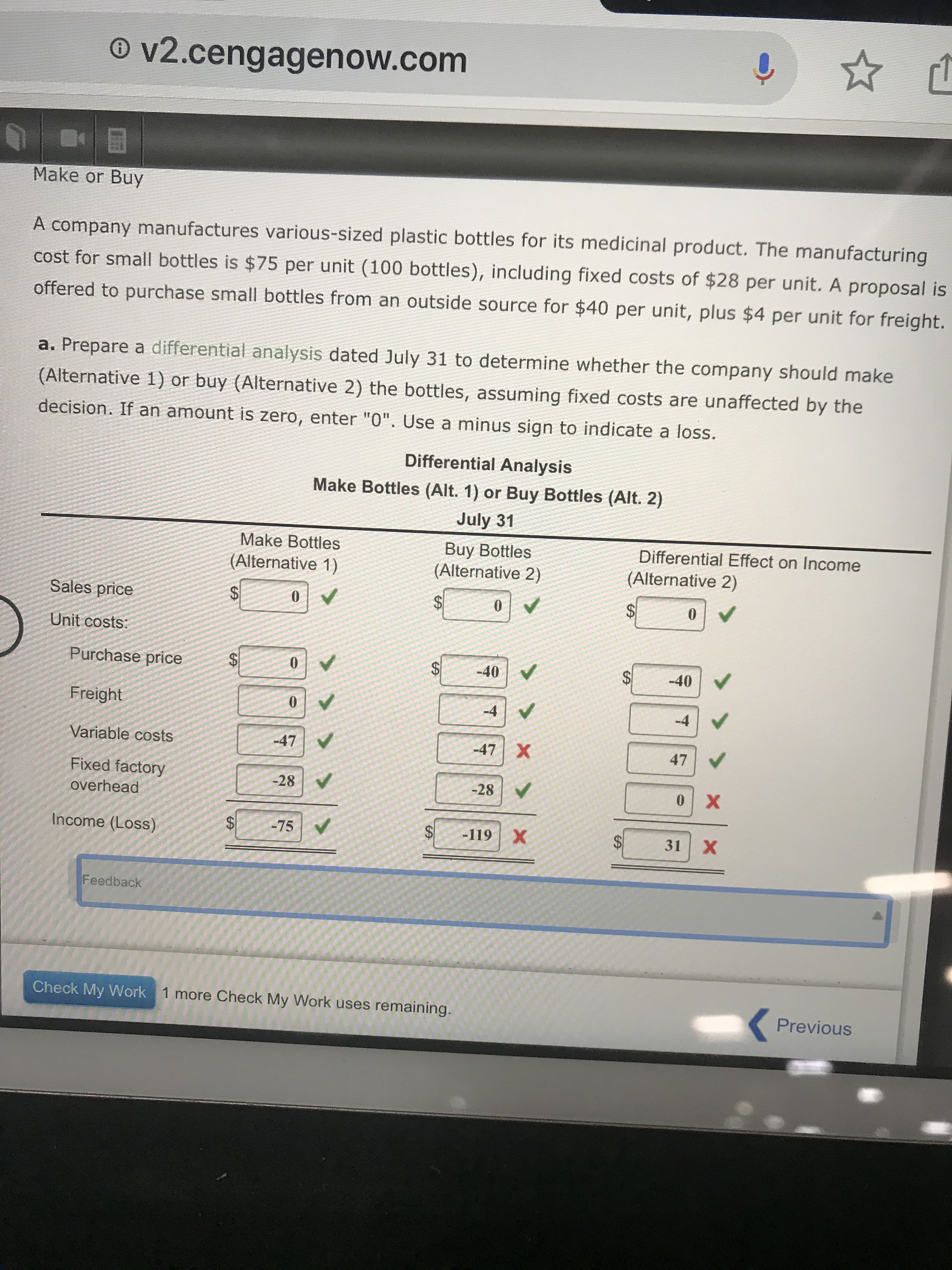 O v2.cengagenow.com
Make or Buy
A company manufactures various-sized plastic bottles for its medicinal product. The manufacturing
cost for small bottles is $75 per unit (100 bottles), including fixed costs of $28 per unit. A proposal is
offered to purchase small bottles from an outside source for $40 per unit, plus $4 per unit for freight.
a. Prepare a differential analysis dated July 31 to determine whether the company should make
(Alternative 1) or buy (Alternative 2) the bottles, assuming fixed costs are unaffected by the
decision. If an amount is zero, enter "0". Use a minus sign to indicate a loss.
Differential Analysis
Make Bottles (Alt. 1) or Buy Bottles (Alt. 2)
July 31
Make Bottles
Buy Bottles
(Alternative 2)
Differential Effect on Income
(Alternative 1)
(Alternative 2)
Sales price
%24
%$4
Unit costs:
Purchase price
$4
-40
-40
Freight
-4
-4
Variable costs
-47
-47 X
47
Fixed factory
-28
-28
overhead
Income (Loss)
-75
-119 X
31
х
Feedback
Check My Work 1 more Check My Work uses remaining.
Previous
%24
%24
%24
%24
%24
%24
%24
