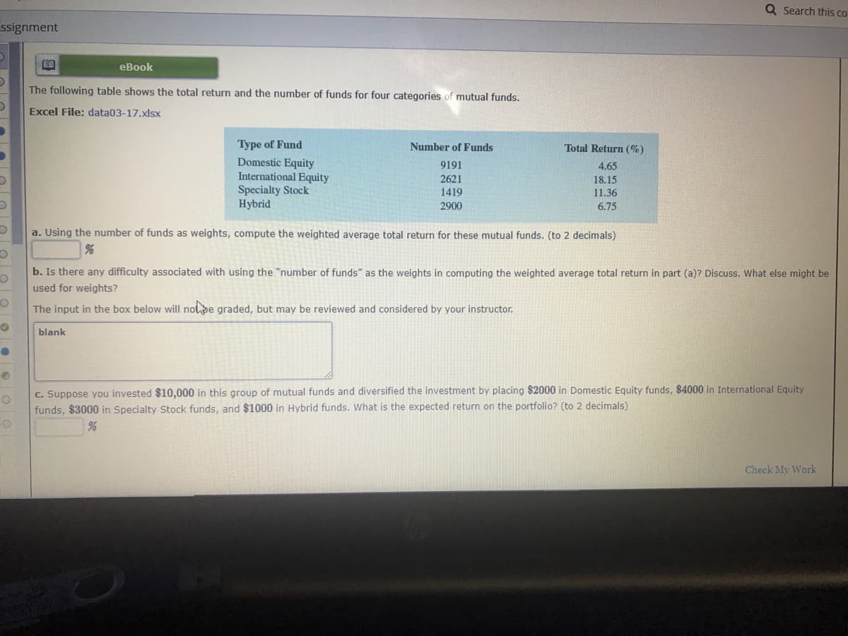 The following table shows the total return and the number of funds for four categories of mutual funds.
Excel File: data03-17.xlsx
Type of Fund
Domestic Equity
International Equity
Specialty Stock
Hybrid
Number of Funds
Total Return (%)
9191
4.65
2621
18.15
11.36
1419
2900
6.75
a. Using the number of funds as weights, compute the weighted average total return for these mutual funds. (to 2 decimals)
