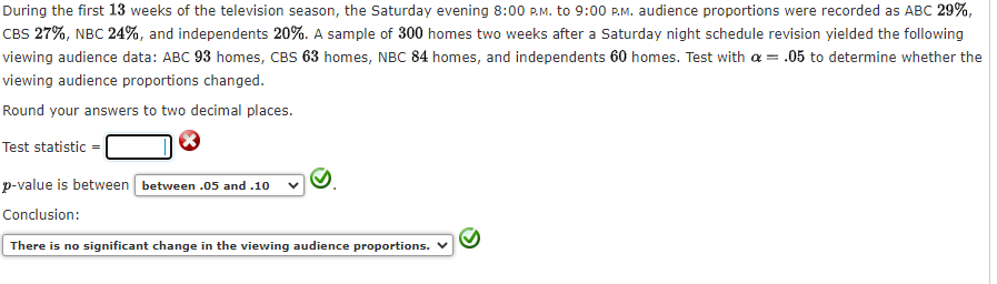 During the first 13 weeks of the television season, the Saturday evening 8:00 P.M. to 9:00 P.M. audience proportions were recorded as ABC 29%,
CBS 27%, NBC 24%, and independents 20%. A sample of 300 homes two weeks after a Saturday night schedule revision yielded the following
viewing audience data: ABC 93 homes, CBS 63 homes, NBC 84 homes, and independents 60 homes. Test with a = .05 to determine whether the
viewing audience proportions changed.
Round your answers to two decimal places.
Test statistic
p-value is between between .05 and .10
Conclusion:
There is no significant change in the viewing audience proportions.

