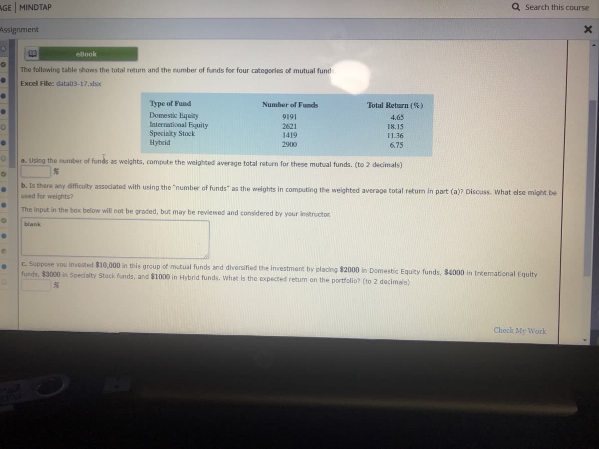 The following table shows the total return and the number of funds for four categories of mutual funds.
Excel File: data03-17.xlsx
Type of Fund
Domestic Equity
International Equity
Number of Funds
Total Return (%)
9191
4.65
2621
18.15
Specialty Stock
Hybrid
1419
11.36
2900
6.75
a. Using the number of funds as weights, compute the weighted average total return for these mutual funds. (to 2 decimals)
b. Is there any difficulty associated with using the "number of funds" as the weights in computing the weighted average total return in part (a)? Discuss.
used for weights?
The input in the box below will not be graded, but may be reviewed and considered by your instructor.
blank

