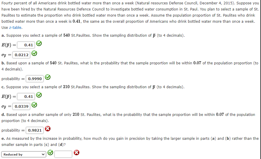 Fourty percent of all Americans drink bottled water more than once a week (Natural resources Defense Council, December 4, 2015). Suppose you
have been hired by the Natural Resources Defence Council to investigate bottled water consumption in St. Paul. You plan to select a sample of St.
Paulites to estimate the proportion who drink bottled water more than once a week. Assume the population proportion of St. Paulites who drink
bottled water more than once a week is 0.41, the same as the overall proportion of Americans who drink bottled water more than once a week.
Use z-table.
a. Suppose you select a sample of 540 St.Paulites. Show the sampling distribution of p (to 4 decimals).
E(F) =
0.41
0.0212
b. Based upon a sample of 540 St. Paulites, what is the probability that the sample proportion will be within 0.07 of the population proportion (to
4 decimals).
probability = 0.9990
c. Suppose you select a sample of 210 st.Paulites. Show the sampling distribution of p (to 4 decimals).
E(p) =
0.41
OF = 0.0339
d. Based upon a smaller sample of only 210 st. Paulites, what is the probability that the sample proportion will be within 0.07 of the population
proportion (to 4 decimals).
probability = 0.9821
e. As measured by the increase in probability, how much do you gain in precision by taking the larger sample in parts (a) and (b) rather than the
smaller sample in parts (c) and (d)?
Reduced by
