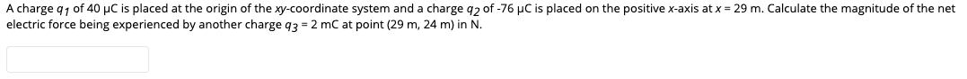 A charge q1 of 40 µC is placed at the origin of the xy-coordinate system and a charge q2 of -76 µC is placed on the positive x-axis at x = 29 m. Calculate the magnitude of the net
electric force being experienced by another charge q3 = 2 mC at point (29 m, 24 m) in N.
