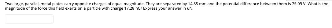 Two large, parallel, metal plates carry opposite charges of equal magnitude. They are separated by 14.85 mm and the potential difference between them is 75.09 V. What is the
magnitude of the force this field exerts on a particle with charge 17.28 nC? Express your answer in uN.
