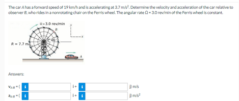 The car A has a forward speed of 19 km/h and is accelerating at 3.7 m/s². Determine the velocity and acceleration of the car relative to
observer B, who rides in a nonrotating chair on the Ferris wheel. The angular rate=3.0 rev/min of the Ferris wheel is constant.
-3.0 rev/min
R-7.7 m
Answers:
VABI
Que(1
i+ L
1 m/s
1 m/s²