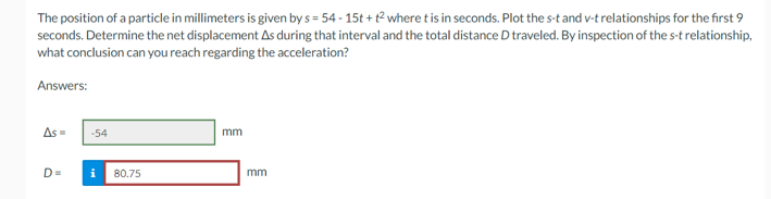 The position of a particle in millimeters is given by s=54-15t+t² where t is in seconds. Plot the s-t and v-t relationships for the first 9
seconds. Determine the net displacement As during that interval and the total distance D traveled. By inspection of the s-t relationship,
what conclusion can you reach regarding the acceleration?
Answers:
As =
D=
-54
i 80.75
mm
mm