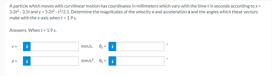 A particle which moves with curvilinear motion has coordinates in millimeters which vary with the time t in seconds according to x =
3.3t² - 3.5t and y = 5.2t² - t3/2.1. Determine the magnitudes of the velocity v and acceleration a and the angles which these vectors
make with the x-axis when t = 1.9 s.
Answers: When t = 1.9 s,
V=
a =
i
t
mm/s, ex = i
mm/s², 0x = i
O