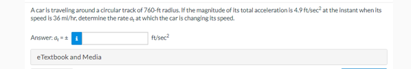 A car is traveling around a circular track of 760-ft radius. If the magnitude of its total acceleration is 4.9 ft/sec² at the instant when its
speed is 36 mi/hr, determine the rate a, at which the car is changing its speed.
Answer: a = ±
eTextbook and Media
ft/sec²