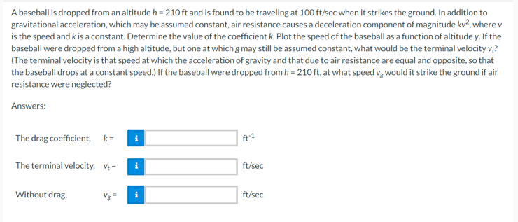 A baseball is dropped from an altitude h = 210 ft and is found to be traveling at 100 ft/sec when it strikes the ground. In addition to
gravitational acceleration, which may be assumed constant, air resistance causes a deceleration component of magnitude kv², where v
is the speed and k is a constant. Determine the value of the coefficient k. Plot the speed of the baseball as a function of altitude y. If the
baseball were dropped from a high altitude, but one at which g may still be assumed constant, what would be the terminal velocity v?
(The terminal velocity is that speed at which the acceleration of gravity and that due to air resistance are equal and opposite, so that
the baseball drops at a constant speed.) If the baseball were dropped from h = 210 ft, at what speed vwould it strike the ground if air
resistance were neglected?
Answers:
The drag coefficient, k= i
The terminal velocity, v₂=
Without drag,
i
i
ft-1
ft/sec
ft/sec