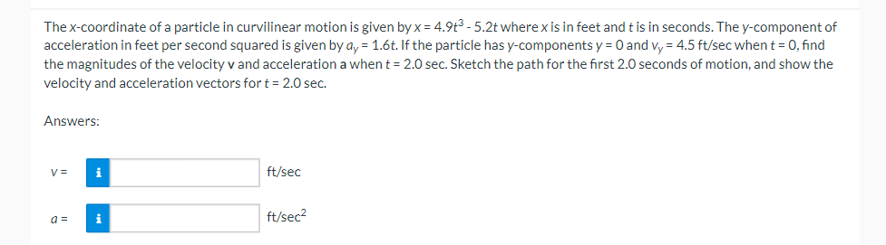 The x-coordinate of a particle in curvilinear motion is given by x = 4.9t³ - 5.2t where x is in feet and t is in seconds. The y-component of
acceleration in feet per second squared is given by ay = 1.6t. If the particle has y-components y = 0 and vy = 4.5 ft/sec when t = 0, find
the magnitudes of the velocity v and acceleration a when t = 2.0 sec. Sketch the path for the first 2.0 seconds of motion, and show the
velocity and acceleration vectors for t = 2.0 sec.
Answers:
V=
a =
i
i
ft/sec
ft/sec²