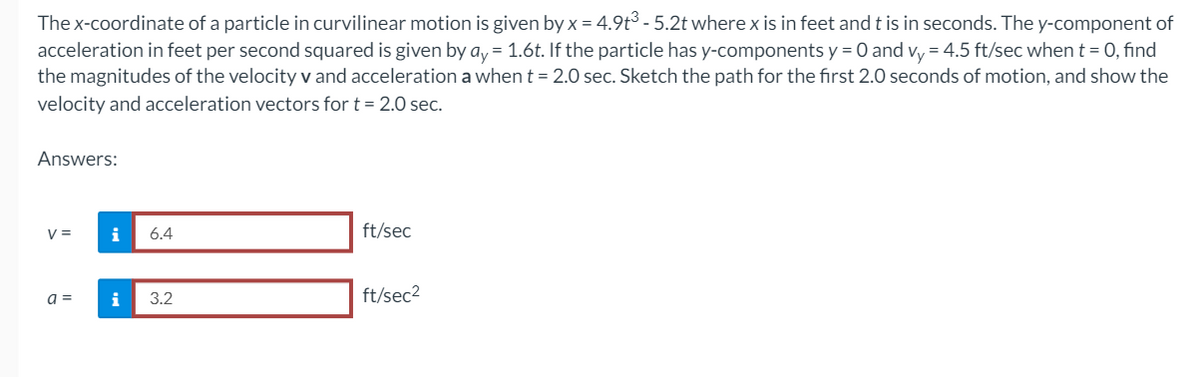 The x-coordinate of a particle in curvilinear motion is given by x = 4.9t³-5.2t where x is in feet and t is in seconds. The y-component of
acceleration in feet per second squared is given by ay = 1.6t. If the particle has y-components y = 0 and vy = 4.5 ft/sec when t = 0, find
the magnitudes of the velocity v and acceleration a when t = 2.0 sec. Sketch the path for the first 2.0 seconds of motion, and show the
velocity and acceleration vectors for t = 2.0 sec.
Answers:
V =
a =
i
i
6.4
3.2
ft/sec
ft/sec²