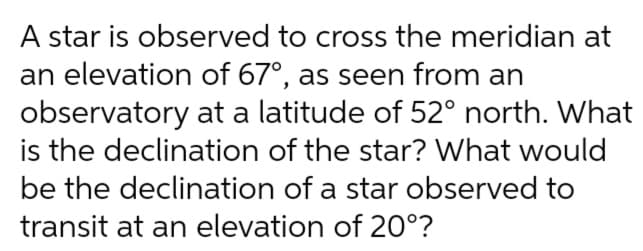 A star is observed to cross the meridian at
an elevation of 67°, as seen from an
observatory at a latitude of 52° north. What
is the declination of the star? What would
be the declination of a star observed to
transit at an elevation of 20°?
