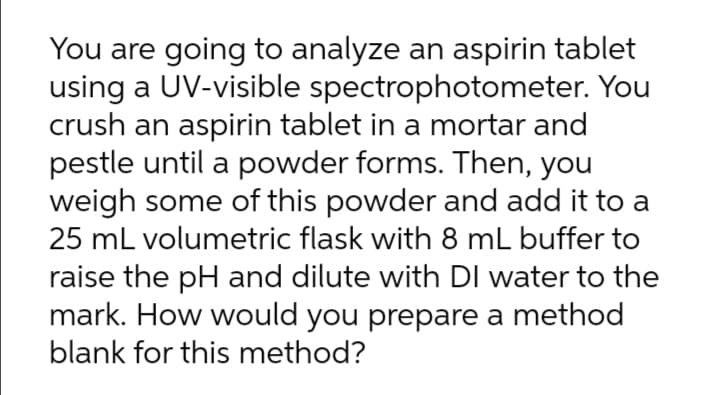 You are going to analyze an aspirin tablet
using a UV-visible spectrophotometer. You
crush an aspirin tablet in a mortar and
pestle until a powder forms. Then, you
weigh some of this powder and add it to a
25 mL volumetric flask with 8 mL buffer to
raise the pH and dilute with DI water to the
mark. How would you prepare a method
blank for this method?
