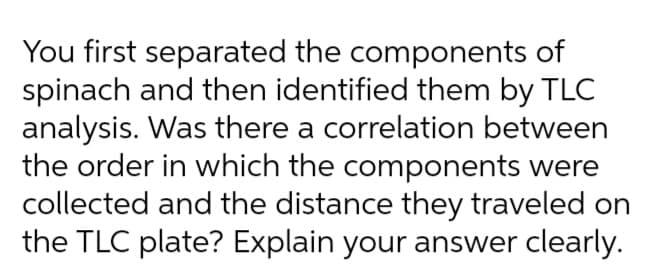You first separated the components of
spinach and then identified them by TLC
analysis. Was there a correlation between
the order in which the components were
collected and the distance they traveled on
the TLC plate? Explain your answer clearly.
