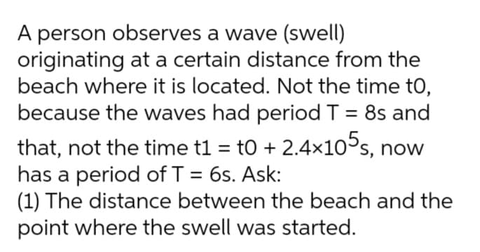 A person observes a wave (swell)
originating at a certain distance from the
beach where it is located. Not the time to,
because the waves had period T = 8s and
%3D
that, not the time t1 = to + 2.4×10°s, now
has a period of T = 6s. Ask:
(1) The distance between the beach and the
point where the swell was started.
