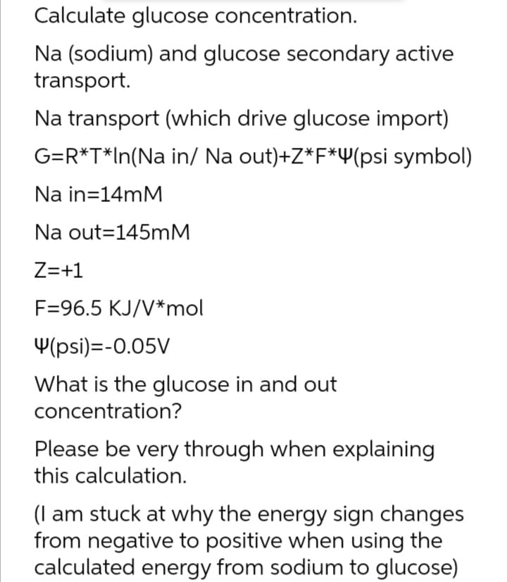 Calculate glucose concentration.
Na (sodium) and glucose secondary active
transport.
Na transport (which drive glucose import)
G=R*T*In(Na in/ Na out)+Z*F*Y(psi symbol)
Na in=14mM
Na out=145MM
Z=+1
F=96.5 KJ/V*mol
Y(psi)=-0.05V
What is the glucose in and out
concentration?
Please be very through when explaining
this calculation.
(I am stuck at why the energy sign changes
from negative to positive when using the
calculated energy from sodium to glucose)
