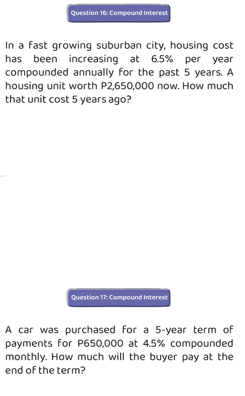 Question 16: Compound Interest
In a fast growing suburban city, housing cost
has
been
increasing at
6.5% per year
compounded annually for the past 5 years. A
housing unit worth P2,650,000 now. How much
that unit cost 5 years ago?
Question 17: Compound Interest
A car was purchased for a 5-year term of
payments for P650,000 at 4.5% compounded
monthly. How much will the buyer pay at the
end of the term?
