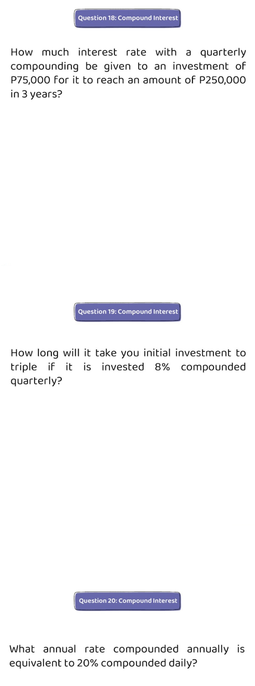 Question 18: Compound Interest
How much interest rate with a quarterly
compounding be given to an investment of
P75,000 for it to reach an amount of P250,000
in 3 years?
Question 19: Compound Interest
How long will it take you initial investment to
triple if it is invested 8% compounded
quarterly?
Question 20: Compound Interest
What annual rate compounded annually is
equivalent to 20% compounded daily?
