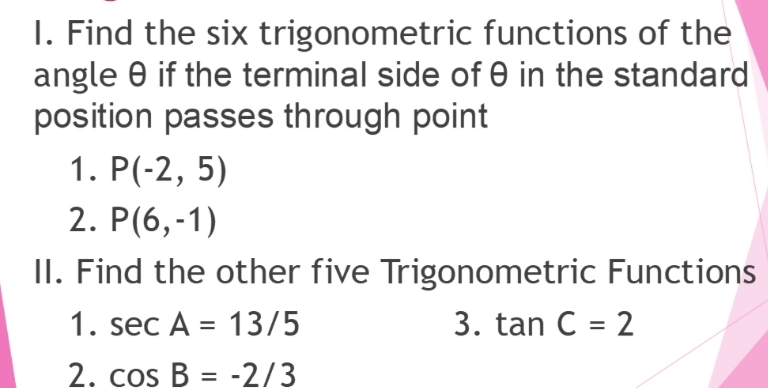 I. Find the six trigonometric functions of the
angle 0 if the terminal side of 0 in the standard
position passes through point
1. P(-2, 5)
2. P(6,-1)
II. Find the other five Trigonometric Functions
1. sec A = 13/5
3. tan C = 2
%3D
2. cos B = -2/3
