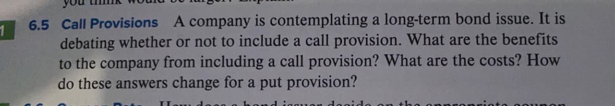 6.5 Call Provisions A company is contemplating a long-term bond issue. It is
debating whether or not to include a call provision. What are the benefits
to the company from including a call provision? What are the costs? How
do these answers change for a put provision?
