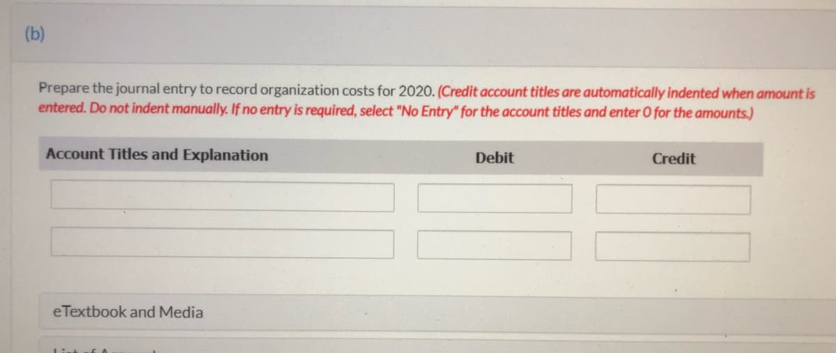 (b)
Prepare the journal entry to record organization costs for 2020. (Credit account titles are automatically indented when amount is
entered. Do not indent manually. If no entry is required, select "No Entry" for the account titles and enter O for the amounts.)
Account Titles and Explanation
Debit
Credit
eTextbook and Media
