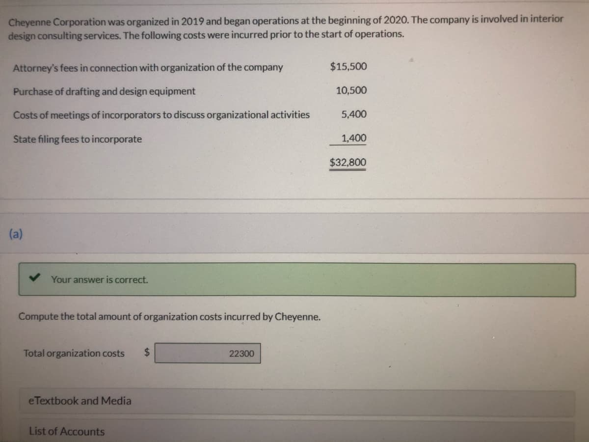 Cheyenne Corporation was organized in 2019 and began operations at the beginning of 2020. The company is involved in interior
design consulting services. The following costs were incurred prior to the start of operations.
Attorney's fees in connection with organization of the company
$15,500
Purchase of drafting and design equipment
10,500
Costs of meetings of incorporators to discuss organizational activities
5,400
State filing fees to incorporate
1,400
$32,800
(a)
Your answer is correct.
Compute the total amount of organization costs incurred by Cheyenne.
Total organization costs
2$
22300
eTextbook and Media
List of Accounts
