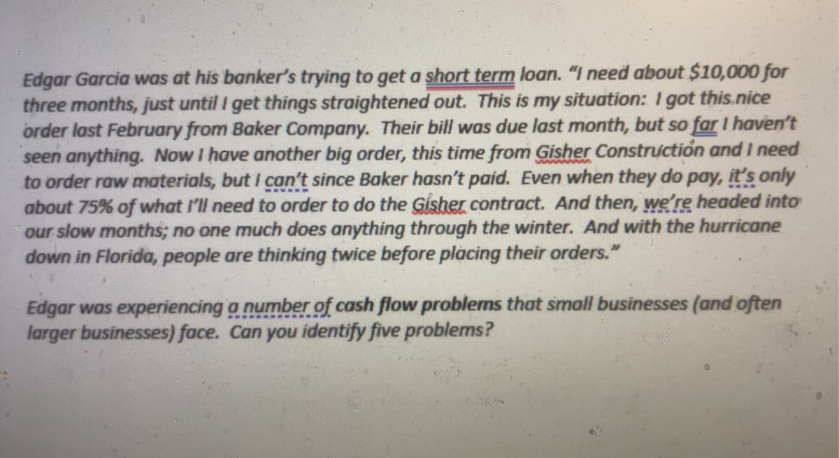 Edgar Garcia was at his banker's trying to get a short term loan. "I need about $10,000 for
three months, just until I get things straightened out. This is my situation: I got this.nice
order last February from Baker Company. Their bill was due last month, but so far I haven't
seen anything. Now I have another big order, this time from Gisher Construction and I need
to order raw materials, but I can't since Baker hasn't paid. Even when they do pay, it's only
about 75% of what I'll need to order to do the Gisher contract. And then, we're headed into
our slow months; no one much does anything through the winter. And with the hurricane
down in Florida, people are thinking twice before placing their orders."
Edgar was experiencing a number of cash flow problems that small businesses (and often
larger businesses) face. Can you identify five problems?