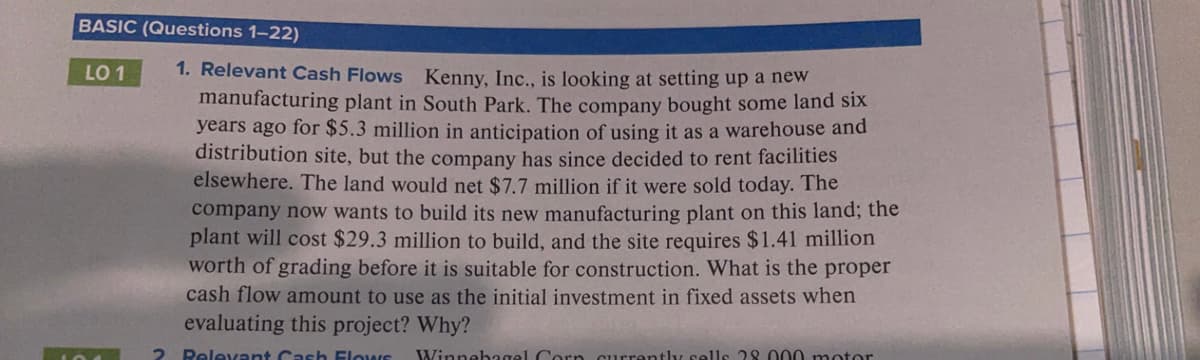 BASIC (Questions 1-22)
1. Relevant Cash Flows Kenny, Inc., is looking at setting up a new
manufacturing plant in South Park. The company bought some land six
years ago for $5.3 million in anticipation of using it as a warehouse and
distribution site, but the company has since decided to rent facilities
elsewhere. The land would net $7.7 million if it were sold today. The
company now wants to build its new manufacturing plant on this land; the
plant will cost $29.3 million to build, and the site requires $1.41 million
worth of grading before it is suitable for construction. What is the proper
cash flow amount to use as the initial investment in fixed assets when
evaluating this project? Why?
LO 1
Relevant Cash Elows
Winnebagel Corn currently sells 28. 000 motor
