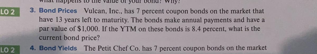 Snu? why?
3. Bond Prices Vulcan, Inc., has 7 percent coupon bonds on the market that
have 13 years left to maturity. The bonds make annual payments and have a
par value of $1,000. If the YTM on these bonds is 8.4 percent, what is the
current bond price?
LO 2
LO 2
4. Bond Yields The Petit Chef Co. has 7 percent coupon bonds on the market
