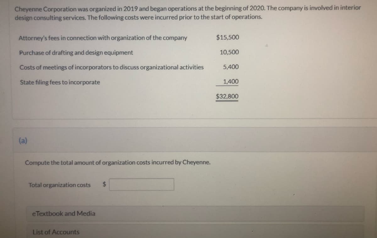 Cheyenne Corporation was organized in 2019 and began operations at the beginning of 2020. The company is involved in interior
design consulting services. The following costs were incurred prior to the start of operations.
Attorney's fees in connection with organization of the company
$15,500
Purchase of drafting and design equipment
10,500
Costs of meetings of incorporators to discuss organizational activities
5,400
State filing fees to incorporate
1,400
$32,800
(a)
Compute the total amount of organization costs incurred by Cheyenne.
Total organization costs
$
eTextbook and Media
List of Accounts
