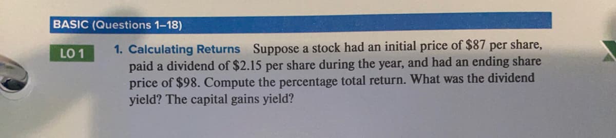 BASIC (Questions 1-18)
1. Calculating Returns Suppose a stock had an initial price of $87 per share,
paid a dividend of $2.15 per share during the year, and had an ending share
price of $98. Compute the percentage total return. What was the dividend
yield? The capital gains yield?
LO 1
