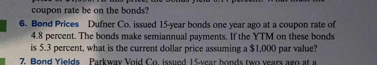 coupon rate be on the bonds?
6. Bond Prices Dufner Co. issued 15-year bonds one year ago at a coupon rate of
4.8 percent. The bonds make semiannual payments. If the YTM on these bonds
is 5.3 percent, what is the current dollar price assuming a $1,000 par value?
7. Bond Yields Parkway Void Co, issued 15-year bonds twO years ago at a
