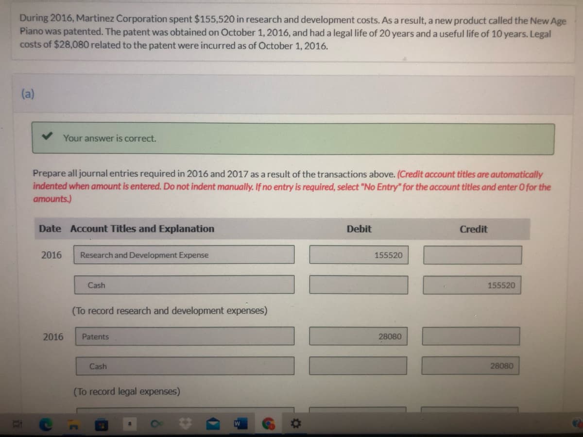 During 2016, Martinez Corporation spent $155,520 in research and development costs. As a result, a new product called the New Age
Piano was patented. The patent was obtained on October 1, 2016, and had a legal life of 20 years and a useful life of 10 years. Legal
costs of $28,080 related to the patent were incurred as of October 1, 2016.
(a)
Your answer is correct.
Prepare all journal entries required in 2016 and 2017 as a result of the transactions above. (Credit account titles are automatically
indented when amount is entered. Do not indent manually. If no entry is required, select "No Entry" for the account titles and enter O for the
amounts.)
Date Account Titles and Explanation
Debit
Credit
2016
Research and Development Expense
155520
Cash
155520
(To record research and development expenses)
2016
Patents
28080
Cash
28080
(To record legal expenses)
