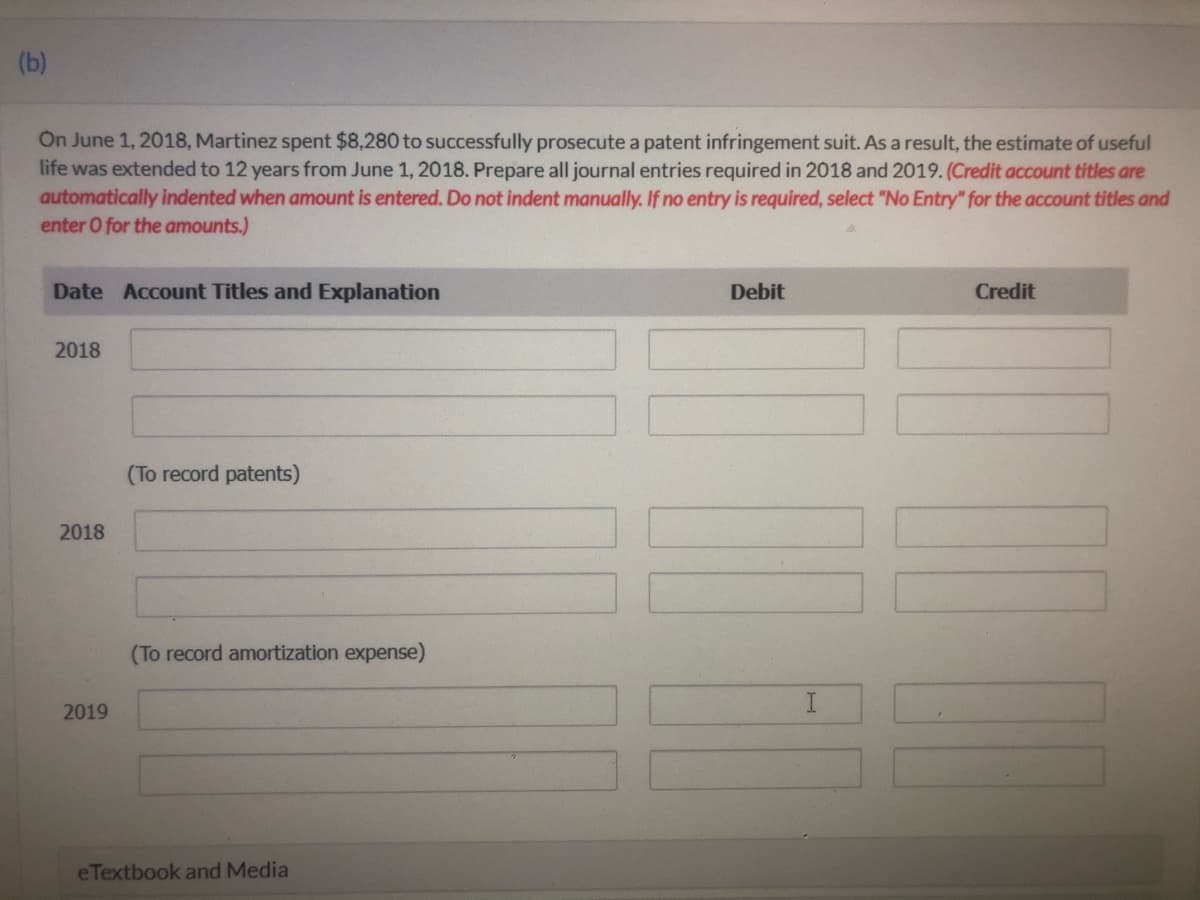 (b)
On June 1, 2018, Martinez spent $8,280 to successfully prosecute a patent infringement suit. As a result, the estimate of useful
life was extended to 12 years from June 1, 2018. Prepare all journal entries required in 2018 and 2019. (Credit account titles are
automatically indented when amount is entered. Do not indent manually. If no entry is required, select "No Entry" for the account titles and
enter O for the amounts.)
Date Account Titles and Explanation
Debit
Credit
2018
(To record patents)
2018
(To record amortization expense)
2019
e Textbook and Media
