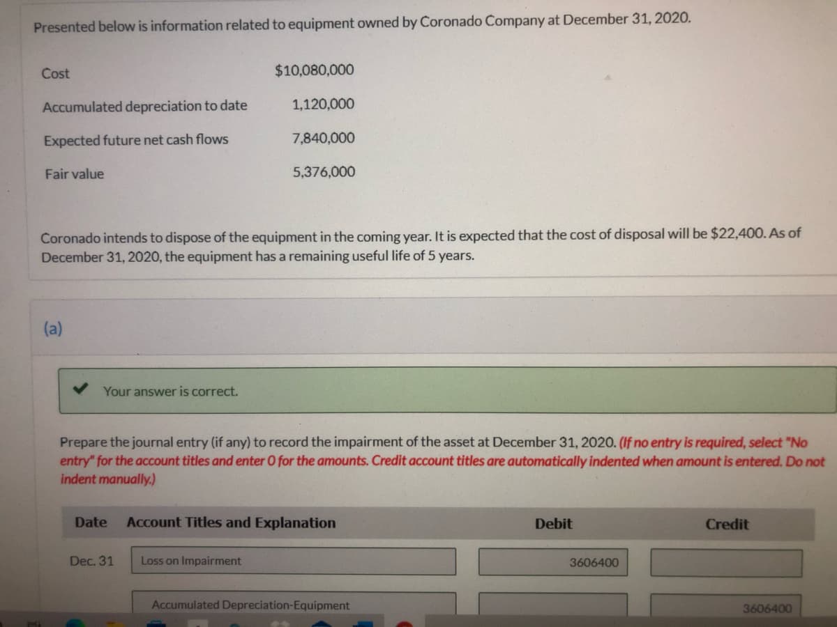 Presented below is information related to equipment owned by Coronado Company at December 31, 2020.
Cost
$10,080,000
Accumulated depreciation to date
1,120,000
Expected future net cash flows
7,840,000
Fair value
5,376,000
Coronado intends to dispose of the equipment in the coming year. It is expected that the cost of disposal will be $22,400. As of
December 31, 2020, the equipment has a remaining useful life of 5 years.
(a)
Your answer is correct.
Prepare the journal entry (if any) to record the impairment of the asset at December 31, 2020. (If no entry is required, select "No
entry" for the account titles and enter O for the amounts. Credit account titles are automatically indented when amount is entered. Do not
indent manually.)
Date
Account Titles and Explanation
Debit
Credit
Dec. 31
Loss on Impairment
3606400
Accumulated Depreciation-Equipment
3606400
