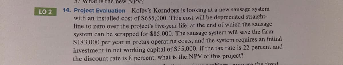 hat is the new NPV?
14. Project Evaluation Kolby's Korndogs is looking at a new sausage system
with an installed cost of $655,000. This cost will be depreciated straight-
line to zero over the project's five-year life, at the end of which the sausage
system can be scrapped for $85,000. The sausage system will save the firm
$183,000 per year in pretax operating costs, and the system requires an initial
investment in net working capital of $35,000. If the tax rate is 22 percent and
the discount rate is 8 percent, what is the NPV of this project?
LO 2
qunnore the fixed
