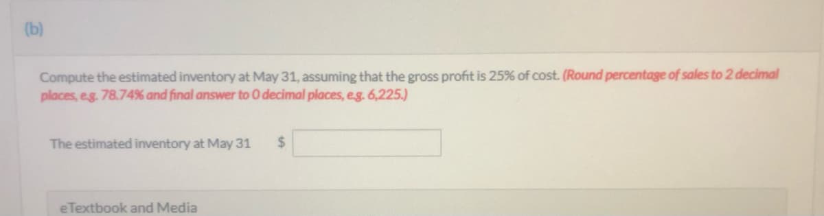 (b)
Compute the estimated inventory at May 31, assuming that the gross profit is 25% of cost. (Round percentage of sales to 2 decimal
places, eg. 78.74% and final answer to O decimal places, eg. 6,225.)
The estimated inventory at May 31
2$
eTextbook and Media
