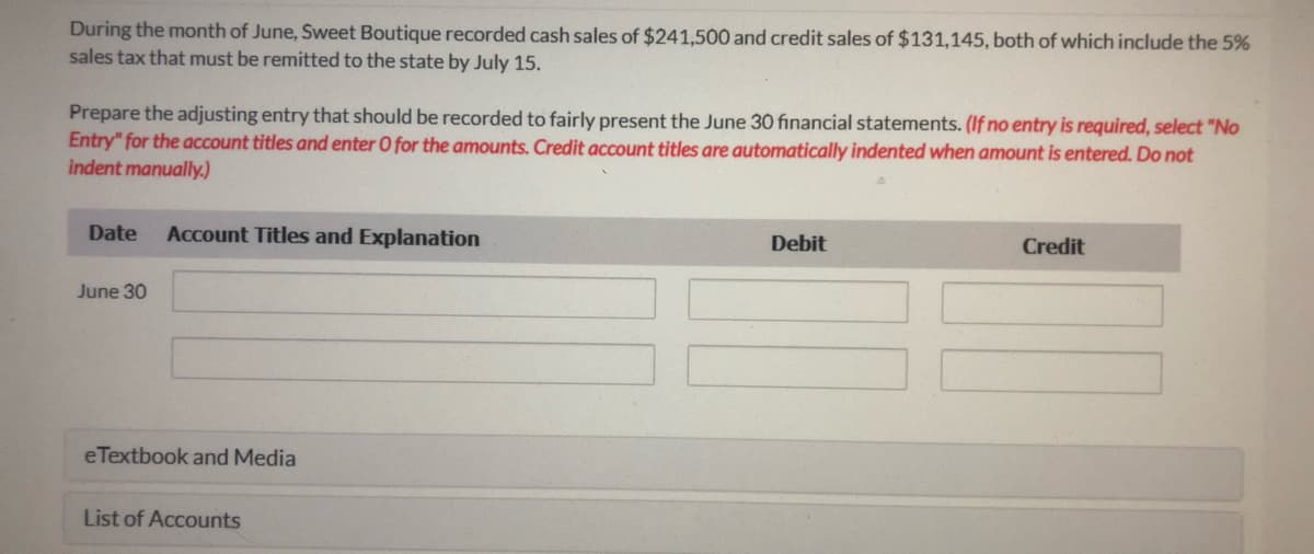 During the month of June, Sweet Boutique recorded cash sales of $241,500 and credit sales of $131,145, both of which include the 5%
sales tax that must be remitted to the state by July 15.
Prepare the adjusting entry that should be recorded to fairly present the June 30 fınancial statements. (If no entry is required, select "No
Entry" for the account titles and enter O for the amounts. Credit account titles are automatically indented when amount is entered. Do not
indent manually.)
Date
Account Titles and Explanation
Debit
Credit
June 30
eTextbook and Media
List of Accounts

