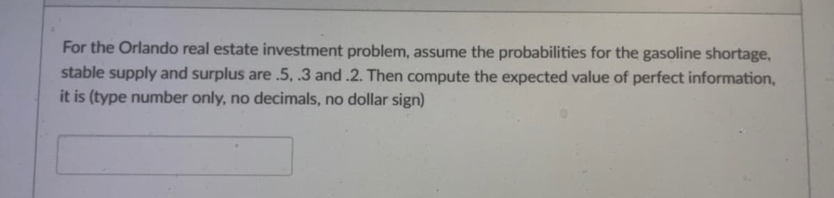 For the Orlando real estate investment problem, assume the probabilities for the gasoline shortage,
stable supply and surplus are .5, .3 and .2. Then compute the expected value of perfect information,
it is (type number only, no decimals, no dollar sign)