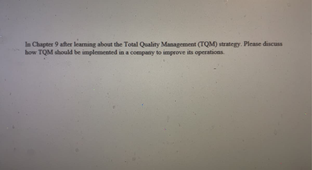 In Chapter 9 after learning about the Total Quality Management (TQM) strategy. Please discuss
how TQM should be implemented in a company to improve its operations.