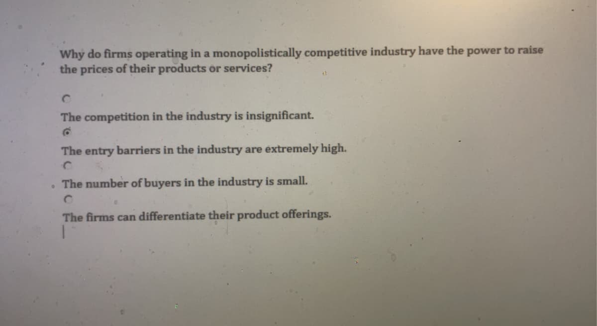 ●
Why do firms operating in a monopolistically competitive industry have the power to raise
the prices of their products or services?
The competition in the industry is insignificant.
The entry barriers in the industry are extremely high.
The number of buyers in the industry is small.
0
The firms can differentiate their product offerings.