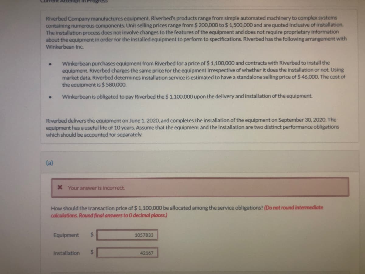 Current Attempt in Progress
Riverbed Company manufactures equipment. Riverbed's products range from simple automated machinery to complex systems
containing numerous components. Unit selling prices range from $ 200,000 to $ 1,500,000 and are quoted inclusive of installation.
The installation process does not involve changes to the features of the equipment and does not require proprietary information
about the equipment in order for the installed equipment to perform to specifications. Riverbed has the following arrangement with
Winkerbean Inc.
Winkerbean purchases equipment from Riverbed for a price of $ 1,100,000 and contracts with Riverbed to install the
equipment. Riverbed charges the same price for the equipment irrespective of whether it does the installation or not. Using
market data, Riverbed determines installation service is estimated to have a standalone selling price of $ 46,000. The cost of
the equipment is $580,000.
Winkerbean is obligated to pay Riverbed the $ 1,100,000 upon the delivery and installation of the equipment.
Riverbed delivers the equipment on June 1, 2020, and completes the installation of the equipment on September 30, 2020. The
equipment has a useful life of 10 years. Assume that the equipment and the installation are two distinct performance obligations
which should be accounted for separately.
(a)
X Your answer is incorrect.
How should the transaction price of $ 1,100,000 be allocated among the service obligations? (Do not round intermediate
calculations. Round final answers to 0 decimal places.)
Equipment
%24
1057833
Installation
%24
42167
